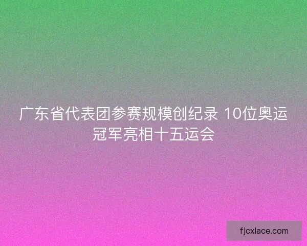 广东省代表团参赛规模创纪录 10位奥运冠军亮相十五运会