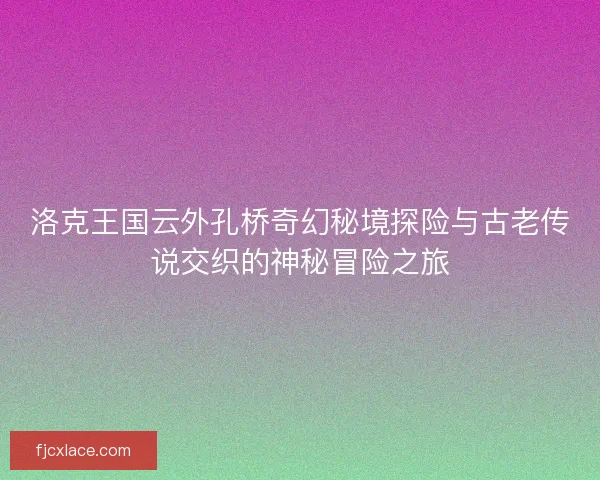 洛克王国云外孔桥奇幻秘境探险与古老传说交织的神秘冒险之旅