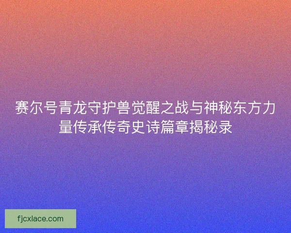 赛尔号青龙守护兽觉醒之战与神秘东方力量传承传奇史诗篇章揭秘录