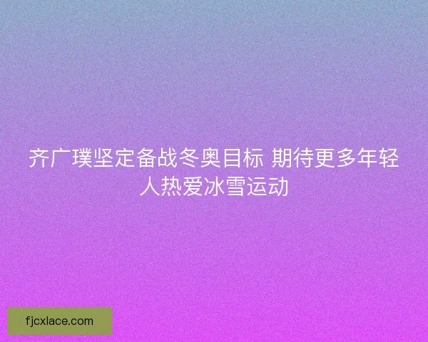 齐广璞坚定备战冬奥目标 期待更多年轻人热爱冰雪运动