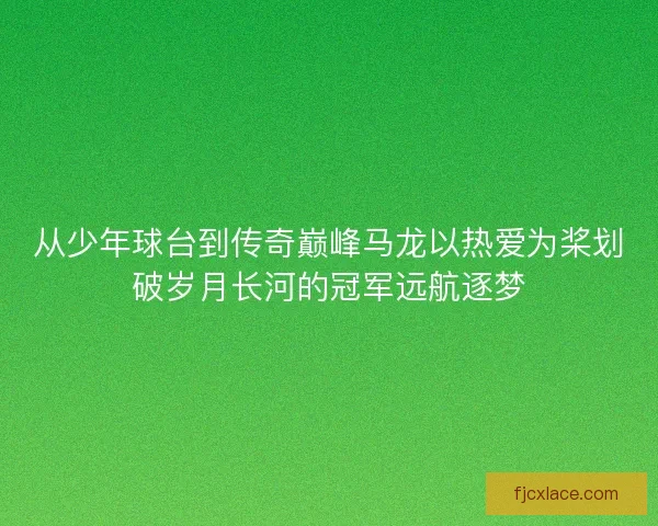 从少年球台到传奇巅峰马龙以热爱为桨划破岁月长河的冠军远航逐梦