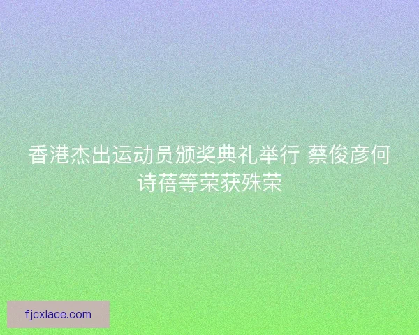 香港杰出运动员颁奖典礼举行 蔡俊彦何诗蓓等荣获殊荣